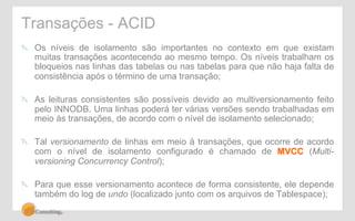 Transações - ACID 
" Os níveis de isolamento são importantes no contexto em que existam 
muitas transações acontecendo ao mesmo tempo. Os níveis trabalham os 
bloqueios nas linhas das tabelas ou nas tabelas para que não haja falta de 
consistência após o término de uma transação; 
" As leituras consistentes são possíveis devido ao multiversionamento feito 
pelo INNODB. Uma linhas poderá ter várias versões sendo trabalhadas em 
meio às transações, de acordo com o nível de isolamento selecionado; 
" Tal versionamento de linhas em meio à transações, que ocorre de acordo 
com o nível de isolamento configurado é chamado de MVCC (Multi-versioning 
Concurrency Control); 
" Para que esse versionamento acontece de forma consistente, ele depende 
também do log de undo (localizado junto com os arquivos de Tablespace); 
 