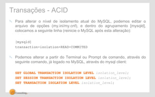 Transações - ACID 
" Para alterar o nível de isolamento atual do MySQL, podemos editar o 
arquivo de opções (my.ini/my.cnf), e dentro do agrupamento [mysqld], 
colocamos a seguinte linha (reinicie o MySQL após esta alteração): 
[mysqld] 
transaction-isolation=READ-COMMITED 
" Podemos alterar a partir do Terminal ou Prompt de comando, através do 
seguinte comando, já logado no MySQL, através do mysql client: 
SET GLOBAL TRANSACTION ISOLATION LEVEL isolation_level; 
SET SESSION TRANSACTION ISOLATION LEVEL isolation_level; 
SET TRANSACTION ISOLATION LEVEL isolation_level; 
 
