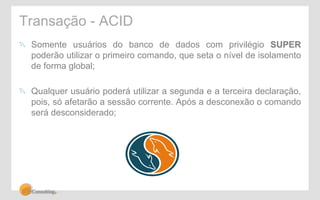 Transação - ACID 
" Somente usuários do banco de dados com privilégio SUPER 
poderão utilizar o primeiro comando, que seta o nível de isolamento 
de forma global; 
" Qualquer usuário poderá utilizar a segunda e a terceira declaração, 
pois, só afetarão a sessão corrente. Após a desconexão o comando 
será desconsiderado; 
 