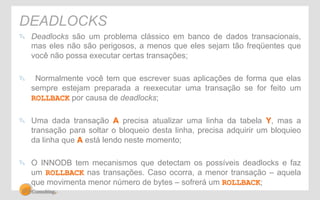 DEADLOCKS 
" Deadlocks são um problema clássico em banco de dados transacionais, 
mas eles não são perigosos, a menos que eles sejam tão freqüentes que 
você não possa executar certas transações; 
" Normalmente você tem que escrever suas aplicações de forma que elas 
sempre estejam preparada a reexecutar uma transação se for feito um 
ROLLBACK por causa de deadlocks; 
" Uma dada transação A precisa atualizar uma linha da tabela Y, mas a 
transação para soltar o bloqueio desta linha, precisa adquirir um bloquieo 
da linha que A está lendo neste momento; 
" O INNODB tem mecanismos que detectam os possíveis deadlocks e faz 
um ROLLBACK nas transações. Caso ocorra, a menor transação – aquela 
que movimenta menor número de bytes – sofrerá um ROLLBACK; 
 