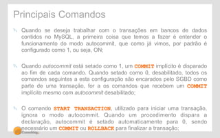 Principais Comandos 
" Quando se deseja trabalhar com o transações em bancos de dados 
contidos no MySQL, a primeira coisa que temos a fazer é entender o 
funcionamento do modo autocommit, que como já vimos, por padrão é 
configurado como 1, ou seja, ON; 
" Quando autocommit está setado como 1, um COMMIT implícito é disparado 
ao fim de cada comando. Quando setado como 0, desabilitado, todos os 
comandos seguintes a esta configuração são encarados pelo SGBD como 
parte de uma transação, for a os comandos que recebem um COMMIT 
implícito mesmo com autocommit desabilitado; 
" O comando START TRANSACTION, utilizado para iniciar uma transação, 
ignora o modo autocommit. Quando um procedimento dispara a 
declaração, autocommit é setado automaticamente para 0, sendo 
necessário um COMMIT ou ROLLBACK para finalizar a transação; 
 