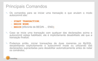 Principais Comandos 
" Os comandos para se iniciar uma transação e que anulam o modo 
autocommit são: 
– START TRANSACTION; 
– BEGIN WORK; 
– BEGIN (diferente de BEGIN … END); 
" Caso se inicie uma transação com qualquer das declarações acima e 
autocommit esteja habilitado, ele é implicitamente desabilitado até que a 
transação finalize; 
" Podemos então, iniciar transações de duas maneiras no MySQL, 
desabilitando explicitamente o autocommit mode ou utilizando das 
declarações supracitadas para desabilitar automaticamente antes de rodar 
os comandos; 
 