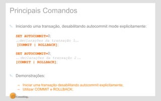 Principais Comandos 
" Iniciando uma transação, desabilitando autocommit mode explicitamente: 
SET AUTOCOMMIT=0; 
…declarações da transação 1… 
[COMMIT | ROLLBACK]; 
SET AUTOCOMMIT=0; 
… declarações da transação 2 … 
[COMMIT | ROLLBACK]; 
" Demonstrações: 
– Iniciar uma transação desabilitando autocommit explicitamente; 
– Utilizar COMMIT e ROLLBACK; 
 