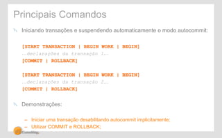 Principais Comandos 
" Iniciando transações e suspendendo automaticamente o modo autocommit: 
[START TRANSACTION | BEGIN WORK | BEGIN] 
…declarações da transação 1… 
[COMMIT | ROLLBACK] 
[START TRANSACTION | BEGIN WORK | BEGIN] 
…declarações da transação 2… 
[COMMIT | ROLLBACK] 
" Demonstrações: 
– Iniciar uma transação desabilitando autocommit implicitamente; 
– Utilizar COMMIT e ROLLBACK; 
 