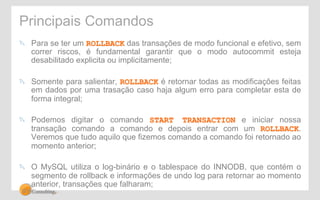Principais Comandos 
" Para se ter um ROLLBACK das transações de modo funcional e efetivo, sem 
correr riscos, é fundamental garantir que o modo autocommit esteja 
desabilitado explicita ou implicitamente; 
" Somente para salientar, ROLLBACK é retornar todas as modificações feitas 
em dados por uma trasação caso haja algum erro para completar esta de 
forma integral; 
" Podemos digitar o comando START TRANSACTION e iniciar nossa 
transação comando a comando e depois entrar com um ROLLBACK. 
Veremos que tudo aquilo que fizemos comando a comando foi retornado ao 
momento anterior; 
" O MySQL utiliza o log-binário e o tablespace do INNODB, que contém o 
segmento de rollback e informações de undo log para retornar ao momento 
anterior, transações que falharam; 
 