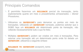 Principais Comandos 
" É permitido fazermos um ROLLBACK parcial da transação, tanto 
explicitamente quanto em meio à procedimentos armazenados – Stored 
Procedures; 
" Utilizamos os SAVEPOINT’s para demarcar os pontos em meio às 
transações. Utilizando um SAVEPOINT nomeado, podemos solicitar que o 
SGBD faça um ROLLBACK até determinado ponto da transação, não 
voltando necessariamente tudo o que foi feito; 
" Múltiplos SAVEPOINT’s podem ser criados em meio à transações. Para 
retornar uma transação até um determinado ponto onde foi detado um 
SAVEPOINT, utilizamos a seguinte sintaxe: 
ROLLBACK TO SAVEPOINT savepoint_name; 
 