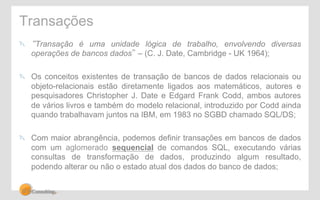 Transações 
" “Transação é uma unidade lógica de trabalho, envolvendo diversas 
operações de bancos dados” – (C. J. Date, Cambridge - UK 1964); 
" Os conceitos existentes de transação de bancos de dados relacionais ou 
objeto-relacionais estão diretamente ligados aos matemáticos, autores e 
pesquisadores Christopher J. Date e Edgard Frank Codd, ambos autores 
de vários livros e também do modelo relacional, introduzido por Codd ainda 
quando trabalhavam juntos na IBM, em 1983 no SGBD chamado SQL/DS; 
" Com maior abrangência, podemos definir transações em bancos de dados 
com um aglomerado sequencial de comandos SQL, executando várias 
consultas de transformação de dados, produzindo algum resultado, 
podendo alterar ou não o estado atual dos dados do banco de dados; 
 