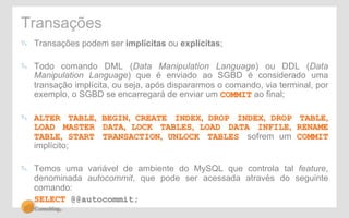 Transações 
" Transações podem ser implícitas ou explícitas; 
" Todo comando DML (Data Manipulation Language) ou DDL (Data 
Manipulation Language) que é enviado ao SGBD é considerado uma 
transação implícita, ou seja, após dispararmos o comando, via terminal, por 
exemplo, o SGBD se encarregará de enviar um COMMIT ao final; 
" ALTER TABLE, BEGIN, CREATE INDEX, DROP INDEX, DROP TABLE, 
LOAD MASTER DATA, LOCK TABLES, LOAD DATA INFILE, RENAME 
TABLE, START TRANSACTION, UNLOCK TABLES sofrem um COMMIT 
implícito; 
" Temos uma variável de ambiente do MySQL que controla tal feature, 
denominada autocommit, que pode ser acessada através do seguinte 
comando: 
SELECT @@autocommit; 
 