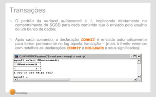 Transações 
" O padrão da variável autocommit é 1, implicando diretamente no 
comportamento do SGBD para cada comando que é enviado pelo usuário 
de um banco de dados; 
" Após cada comando, a declaração COMMIT é enviada automaticamente 
para tornar permanente no log aquela transação – (mais à frente veremos 
com detalhes as declarações COMMIT e ROLLBACK e seus significados); 
 