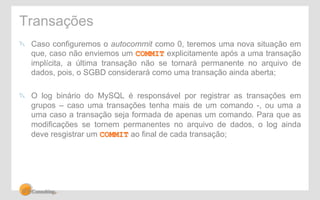 Transações 
" Caso configuremos o autocommit como 0, teremos uma nova situação em 
que, caso não enviemos um COMMIT explicitamente após a uma transação 
implícita, a última transação não se tornará permanente no arquivo de 
dados, pois, o SGBD considerará como uma transação ainda aberta; 
" O log binário do MySQL é responsável por registrar as transações em 
grupos – caso uma transações tenha mais de um comando -, ou uma a 
uma caso a transação seja formada de apenas um comando. Para que as 
modificações se tornem permanentes no arquivo de dados, o log ainda 
deve resgistrar um COMMIT ao final de cada transação; 
 