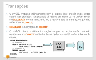 Transações 
" O MySQL trabalha intensamente com o log-bin para checar quais dados 
devem ser gravados nas páginas de dados em disco ou se devem sofrer 
um ROLLBACK; com a limpeza do log e retirada dele as transações que não 
sofreram um COMMIT; 
" ROLLBACK é o contrário de COMMIT; 
" O MySQL checa a última transação ou grupos de transação que não 
receberam um COMMIT ao final e desfaz todas as modificações o banco de 
dados; 
BD 
START TRANSACTION; 
-- comando 1 
SELECT @A:=SUM(salary) 
FROM table1 WHERE type=1; 
-- comando 2 
UPDATE table2 
SET summary=@A WHERE type=1; 
COMMIT; 
LOG 
BIN 
COMMIT 
 