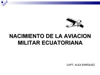 NACIMIENTO DE LA AVIACION
  MILITAR ECUATORIANA


                 CAPT. ALEX ENRÍQUEZ
 