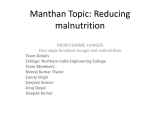 Manthan Topic: Reducing
malnutrition
INDIA’S SHAME: HUNGER
Four steps to reduce hunger and malnutrition
Team Details
College: Northern India Engineering College
Team Members:
Neeraj Kumar Tiwari
Sunny Singh
Sanjeev Kumar
Anuj Goyal
Deepak Kumar
 