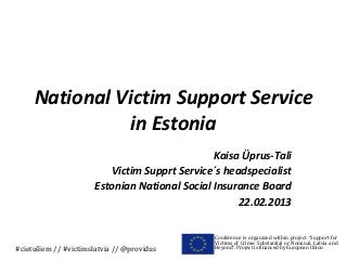 National Victim Support Service
               in Estonia
                                                Kaisa Üprus-Tali
                          Victim Supprt Service´s headspecialist
                       Estonian National Social Insurance Board
                                                     22.02.2013

                                                Conference is organized within project “Support for
                                                Victims of Crime: Substantial or Nominal. Latvia and
#cietušiem // #victimslatvia // @providus       Beyond”. Project is financed by European Union
 
