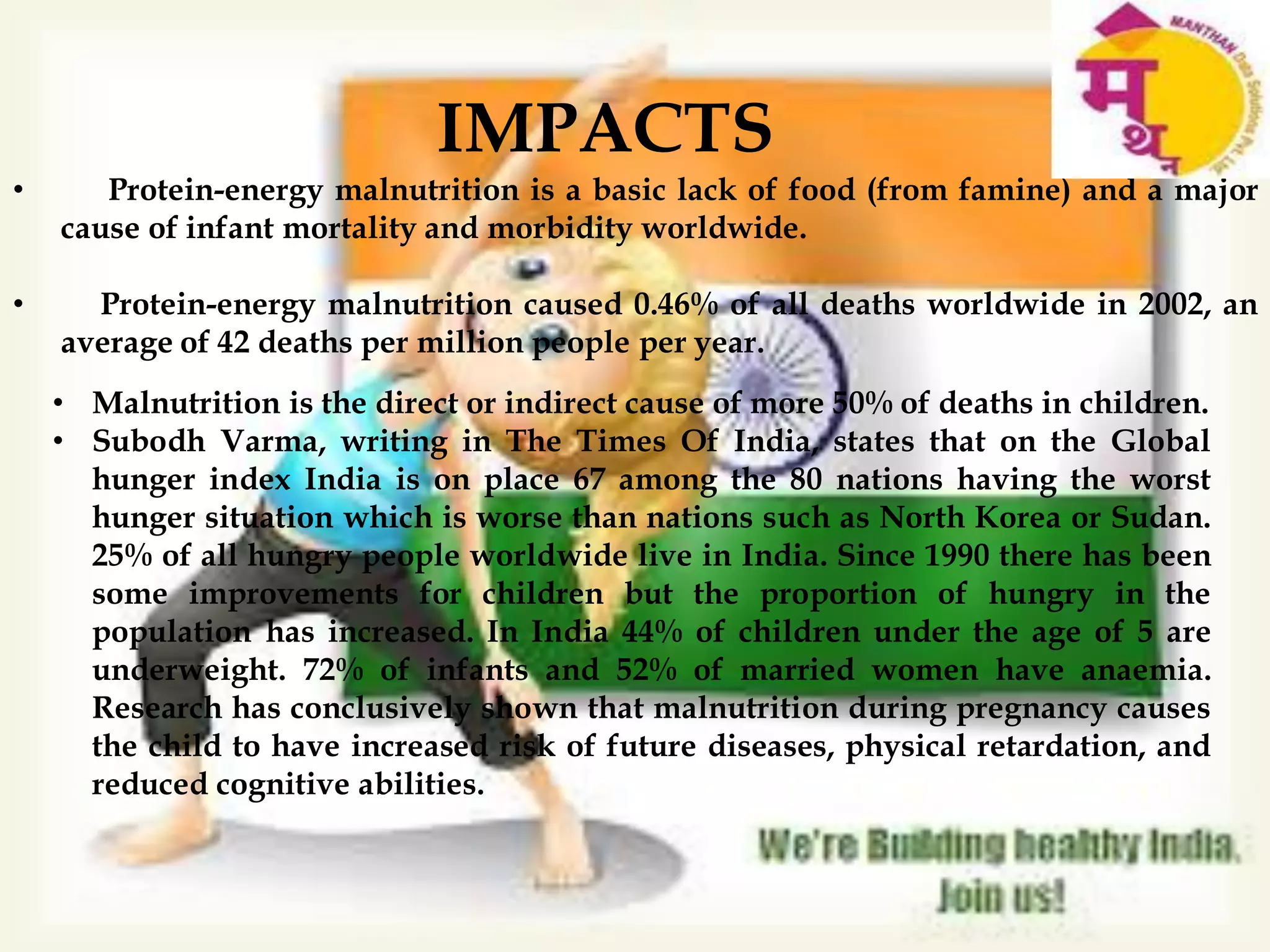 36.4
• Malnutrition is the direct or indirect cause of more 50% of deaths in children.
• Subodh Varma, writing in The Times Of India, states that on the Global
hunger index India is on place 67 among the 80 nations having the worst
hunger situation which is worse than nations such as North Korea or Sudan.
25% of all hungry people worldwide live in India. Since 1990 there has been
some improvements for children but the proportion of hungry in the
population has increased. In India 44% of children under the age of 5 are
underweight. 72% of infants and 52% of married women have anaemia.
Research has conclusively shown that malnutrition during pregnancy causes
the child to have increased risk of future diseases, physical retardation, and
reduced cognitive abilities.
• Protein-energy malnutrition is a basic lack of food (from famine) and a major
cause of infant mortality and morbidity worldwide.
• Protein-energy malnutrition caused 0.46% of all deaths worldwide in 2002, an
average of 42 deaths per million people per year.
IMPACTS
 
