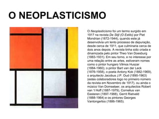 O NEOPLASTICISMO O  Neoplasticismo  foi um termo surgido em 1917 na revista  De Stijl (O Estilo)  por Piet Mondrian (1872-1944), quando este já desenvolvia um lento processo de depuração, desde cerca de 1911, que culminaria cerca de dois anos depois. A revista tinha sido criada e dinamizada pelo pintor Theo Van Doesburg (1883-1931). Em seu torno, e no interesse por uma relação entre as artes, estiveram nomes como o pintor hungaro Vilmos Huszar (1884-1960), o pintor Bart van der Leck (1876-1958), o poeta Antony Kok (1882-1969), o arquitecto Jacobus J.P. Oud (1890-1963) (estes colaboradores logo no primeiro número da revista em Novembro de 1917). ou ainda o músico Van Domselaer, os arquitectos Robert van ‘t Hoff (1887-1979), Cornelius van Eesteren (1897-1988), Gerrit Rietveld (1888-1964) e os pintores Georges Vantongerloo (1886-1965). 