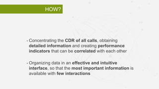 HOW?
• Concentrating the CDR of all calls, obtaining
detailed information and creating performance
indicators that can be correlated with each other
• Organizing data in an effective and intuitive
interface, so that the most important information is
available with few interactions
 