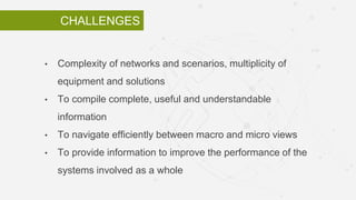 CHALLENGES
• Complexity of networks and scenarios, multiplicity of
equipment and solutions
• To compile complete, useful and understandable
information
• To navigate efficiently between macro and micro views
• To provide information to improve the performance of the
systems involved as a whole
 