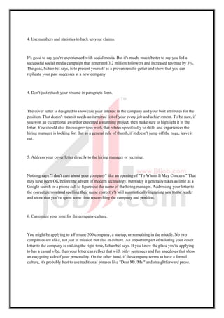 4. Use numbers and statistics to back up your claims.
It's good to say you're experienced with social media. But it's much, much better to say you led a
successful social media campaign that generated 3.2 million followers and increased revenue by 3%.
The goal, Schawbel says, is to present yourself as a proven results-getter and show that you can
replicate your past successes at a new company.
4. Don't just rehash your résumé in paragraph form.
The cover letter is designed to showcase your interest in the company and your best attributes for the
position. That doesn't mean it needs an itemized list of your every job and achievement. To be sure, if
you won an exceptional award or executed a stunning project, then make sure to highlight it in the
letter. You should also discuss previous work that relates specifically to skills and experiences the
hiring manager is looking for. But as a general rule of thumb, if it doesn't jump off the page, leave it
out.
5. Address your cover letter directly to the hiring manager or recruiter.
Nothing says "I don't care about your company" like an opening of "To Whom It May Concern." That
may have been OK before the advent of modern technology, but today it generally takes as little as a
Google search or a phone call to figure out the name of the hiring manager. Addressing your letter to
the correct person (and spelling their name correctly!) will automatically ingratiate you to the reader
and show that you've spent some time researching the company and position.
6. Customize your tone for the company culture.
You might be applying to a Fortune 500 company, a startup, or something in the middle. No two
companies are alike, not just in mission but also in culture. An important part of tailoring your cover
letter to the company is striking the right tone, Schawbel says. If you know the place you're applying
to has a casual vibe, then your letter can reflect that with pithy sentences and fun anecdotes that show
an easygoing side of your personality. On the other hand, if the company seems to have a formal
culture, it's probably best to use traditional phrases like "Dear Mr./Ms." and straightforward prose.
 