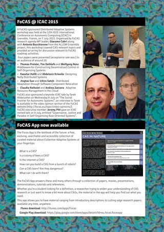 FoCAS @ ICAC 2015
A FoCAS-sponsored Distributed Adaptive Systems
workshop was held at the 12th IEEE International
Conference on Autonomic Computing (ICAC) in
Grenoble, France, on 7 July 2015. Organised by FoCAS
research agenda WP leader, Giacomo Cabri along
with Antonio Bucchiarone from the ALLOW Ensemble
project, this workshop covered CAS-relevant topics and
provided an airing for discussion relevant to FoCAS
roadmap activities.
Four papers were presented (acceptance rate was ) to
an audience of around 20.
•   Thomas Preisler, Tim Dethlefs and Wolfgang Renz:
Middleware for Constructing Decentralized Control in
Self-Organizing Systems
•   Kaoutar Hafdi and Abdelaziz Kriouile: Designing
ReDy Distributed Systems
•   Jingtao Sun and Ichiro Satoh: Distributed
Adaptation through Software Component Relocation
•   Claudia Raibulet and Andrea Zaccara: Adaptive
Resource Management in the Cloud
FoCAS also sponsored a keynote ICAC talk by Tarek
Abdelzaher on Wednesday 8 July on “The Social
Frontier for Autonomic Systems”; an interview to Tarek
is available in the video opinion section of the FoCAS
website (http://focas.eu/topic/video-opinions/).
FoCAS executive member Jeremy Pitt gave an ICAC
invited talk on 9 July, entitled “Governance, Justice and
Paradox in Self-Organising Rule-Oriented Systems”.
FoCAS App now available
The Focas App is the textbook of the future: a free,
evolving, searchable and accessible collection of
curated material about Collective Adaptive Systems at
your fingertips:
What is a CAS?
Is a colony of bees a CAS?
Is the internet a CAS?
How can you build a CAS from a bunch of robots?
Can a CAS learn? Are they dangerous?
What can I do with them?
The FoCAS App answers these and many others through a collection of papers, movies, presentations,
demonstrations, tutorials and references.
Whether you’re a student looking for a definition, a researcher trying to widen your understanding of CAS
research or just want to know a bit more about CASs, the material in the app will help you find out what you
need.
This app allows you to have material ranging from introductory descriptions to cutting edge research papers
available any time, anywhere.
iTunes download: http://itunes.com/apps/Focas
Google Play download: https://play.google.com/store/apps/details?id=eu.focas.focasapp
10
 