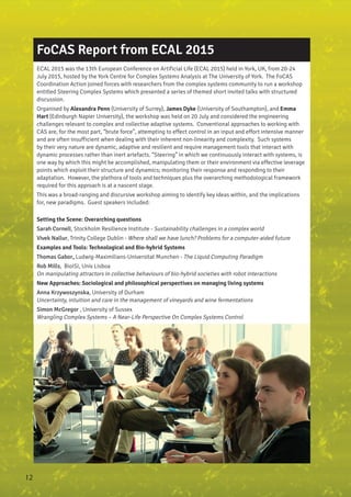 FoCAS Report from ECAL 2015
ECAL 2015 was the 13th European Conference on Artificial Life (ECAL 2015) held in York, UK, from 20-24
July 2015, hosted by the York Centre for Complex Systems Analysis at The University of York. The FoCAS
Coordination Action joined forces with researchers from the complex systems community to run a workshop
entitled Steering Complex Systems which presented a series of themed short invited talks with structured
discussion.
Organised by Alexandra Penn (University of Surrey), James Dyke (University of Southampton), and Emma
Hart (Edinburgh Napier University), the workshop was held on 20 July and considered the engineering
challenges relevant to complex and collective adaptive systems. Conventional approaches to working with
CAS are, for the most part, “brute force”, attempting to effect control in an input and effort intensive manner
and are often insufficient when dealing with their inherent non-linearity and complexity. Such systems
by their very nature are dynamic, adaptive and resilient and require management tools that interact with
dynamic processes rather than inert artefacts. “Steering” in which we continuously interact with systems, is
one way by which this might be accomplished, manipulating them or their environment via effective leverage
points which exploit their structure and dynamics; monitoring their response and responding to their
adaptation. However, the plethora of tools and techniques plus the overarching methodological framework
required for this approach is at a nascent stage.
This was a broad-ranging and discursive workshop aiming to identify key ideas within, and the implications
for, new paradigms. Guest speakers included:
Setting the Scene: Overarching questions
Sarah Cornell, Stockholm Resilience Institute - Sustainability challenges in a complex world
Vivek Nallur, Trinity College Dublin - Where shall we have lunch? Problems for a computer-aided future
Examples and Tools: Technological and Bio-hybrid Systems
Thomas Gabor, Ludwig-Maximilians-Universitat Munchen - The Liquid Computing Paradigm
Rob Mills, BioISI, Univ Lisboa
On manipulating attractors in collective behaviours of bio-hybrid societies with robot interactions
New Approaches: Sociological and philosophical perspectives on managing living systems
Anna Krzywoszynska, University of Durham
Uncertainty, intuition and care in the management of vineyards and wine fermentations
Simon McGregor , University of Sussex
Wrangling Complex Systems – A Near-Life Perspective On Complex Systems Control
12
 