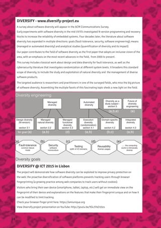 DIVERSIFY - www.diversify-project.eu
A survey about software diversity will appear in the ACM Communications Survey.
Early experiments with software diversity in the mid 1970’s investigated N-version programming and recovery
blocks to increase the reliability of embedded systems. Four decades later, the literature about software
diversity has expanded in multiple directions: goals (fault-tolerance, security, software engineering); means
(managed or automated diversity) and analytical studies (quantification of diversity and its impact).
Our paper contributes to the field of software diversity as the first paper that adopts an inclusive vision of the
area, with an emphasis on the most recent advances in the field, from 2000 to present.
This survey includes classical work about design and data diversity for fault tolerance, as well as the
cybersecurity literature that investigates randomization at different system levels. It broadens this standard
scope of diversity, to include the study and exploitation of natural diversity and the management of diverse
software products.
The targeted audience is researchers and practitioners in one of the surveyed fields, who miss the big picture
of software diversity. Assembling the multiple facets of this fascinating topic sheds a new light on the field.
Diversity engineering
Diversity goals
Managed
diversity
Automated
diversity
Diversity as a
study subject -
section 5
Future of
diversity
engineering
Design diversity
(N-version)
section 3.1
Managed
functional
diversity
section 3.3
Execution
diversity
(randomization)
section 4.1
Domain-speciﬁc
diversity
section 4.2
Integrated
diversity
section 4.3
Fault-tolerance
common failure
mode
Security
software
monoculture
Testing
width of I/O domains
Reusability
diverse usages
… the computing
world is intrinsically
diverse
(c)(b)(a) (d) (e)
for goal (a) (d) (a,b) (b,c) (a,b)
(a,b,e) (e)
Managed
natural diversity
section 3.2
(a,b)
DIVERSIFY @ ICT 2015 in Lisbon
The project will demonstrate how software diversity can be exploited to improve privacy protection on
the web: the proactive diversification of software platforms prevents tracking users through browser
fingerprinting (a growing practice among web companies to track users without cookies).
Visitors who bring their own device (smartphone, tablet, laptop, etc.) will get an immediate view on the
fingerprint of their device and explanations on the features that make their fingerprint unique and on how it
can be modified to limit tracking.
Check your browser finger print here: https://amiunique.org
View Diversify project presentation on YouTube: http://youtu.be/YGL5YxO10zs
14
 