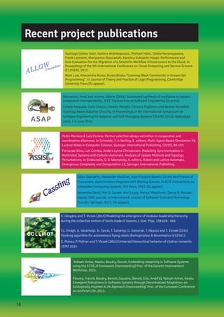 Pedro Mariano & Luís Correia: Partner selection delays extinction in cooperative and
coordination dilemmas. In Grimaldo, F. & Norling, E. editors, Multi-Agent-Based Simulation XV,
Lecture Notes in Computer Science, Springer International Publishing. (2015), 88-103
Fernando Silva, Luís Correia, Anders Lyhne Christensen: Modelling Synchronisation in
Mulitrobot Systems with Cellular Automata: Analysis of Update Methods and Topology
Perturbations. In Sirakuoulis, G. & Adamatzky, A. editors, Robots and Lattice Automata.
Emergence, Complexity and Computation 13, Springer International Publishing.
Gilles Geeraerts, Alexander Heußner, Jean-François Raskin. On the Verification of
Concurrent, Asynchronous Programs with Waiting Queues. In ACM Transactions on
Embedded Computing Systems. IOS Press, 2015. (To appear)
Alexandre David, Kim G. Larsen, Axel Legay, Marius Mikučionis, Danny B. Poulsen.
Uppaal SMC tutorial. In International Journal of Software Tools and Technology
Transfer. Springer, 2015. (To appear)
Santiago Gómez Sáez, Vasilios Andrikopoulos, Michael Hahn, Dimka Karastoyanova,
Frank Leymann, Marigianna Skouradaki, Karolina Vukojevic-Haupt: Performance and
Cost Evaluation for the Migration of a Scientific Workflow Infrastructure to the Cloud. In
Proceedings of the 5th International Conference on Cloud Computing and Service Science
(CLOSER), 2015.
Mark Law, Alessandra Russo, Krysia Broda: “Learning Weak Constraints in Answer Set
Programming”. In Journal of Theory and Practice of Logic Programming, Cambridge
University Press (To appear).
Bennaceur, Amel and Issarny, Valérie (2014). Automated synthesis of mediators to support
component interoperability.. IEEE Transactions on Software Engineering (In press).​
Liliana Pasquale, Carlo Ghezzi, Claudio Menghi, Christos Tsigkanos and Bashar Nuseibeh.
Topology Aware Adaptive Security, In Proceedings of 9th International Symposium on
Software Engineering for Adaptive and Self-Managing Systems (SEAMS 2014), Hyderabad,
India, 2-3 June 2014.
K. Ozogány and T. Vicsek (2015) Modeling the emergence of modular leadership hierarchy
during the collective motion of herds made of harems J. Stat. Phys. 158 628 - 646
Cs. Virágh, G. Vásárhelyi, N. Tarcai, T. Szörényi, G. Somorjai, T. Nepusz and T. Vicsek (2014)
Flocking algorithm for autonomous flying robots Bioinspiration & Biomimetics 9 025012
E. Mones, P. Pollner and T. Vicsek (2014) Universal hierarchical behavior of citation networks
JSTAT 2014
Yeboah-Antwi, Kwaku; Baudry, Benoit, Embedding Adaptivity in Software Systems
using the ECSELR framework (Inproceeding) Proc. of the Genetic Improvement
Workshop, 2015.
Fleurey, Franck; Baudry, Benoit; Gauzens, Benoit; Elie, Andr{‘e}; Yeboah-Antwi, Kwaku
Emergent Robustness in Software Systems through Decentralized Adaptation: an
Ecologically-Inspired ALife Approach (Inproceeding) Proc. of the European Conference
on Artificial Life, 2015.
Recent project publications
16
 