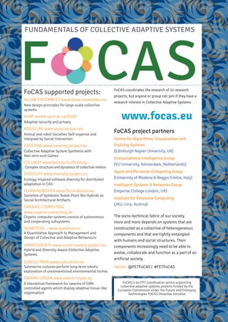 www.focas.eu
FoCAS coordinates the research of 12 research
projects, but anyone or group can join if they have a
research interest in Collective Adaptive Systems:
FUNDAMENTALS OF COLLECTIVE ADAPTIVE SYSTEMS
F CASFoCAS supported projects:
ALLOW ENSEMBLES www.allow-ensembles.eu
New design principles for large-scale collective
systems
ASAP www9.open.ac.uk/ASAP
Adaptive security and privacy
ASSISI | BF www.assisi-project.eu
Animal and robot Societies Self-organise and
Integrate by Social Interaction
CASSTING www.cassting-project.eu
Collective Adaptive System SynthesIs with
Non-zero-sum Games
COLLMOT www.hal.elte.hu/flocking
Complex structure and dynamics of collective motion
DIVERSIFY www.diversify-project.eu
Ecology-inspired software diversity for distributed
adaptation in CAS
FLORA ROBOTICA www.florarobotica.eu
Societies of Symbiotic Robot-Plant Bio-Hybrids as
Social Architectural Artifacts
ORGANIC COMPUTING
www.organic-computing.de
Organic computer systems consist of autonomous
and cooperating subsystems
QUANTICOL - www.quanticol.eu
A Quantitative Approach to Management and
Design of Collective and Adaptive Behaviours
SMARTSOCIETY www.smart-society-project.eu
Hybrid and Diversity-Aware Collective Adaptive
Systems
SUBCULTRON www.subcultron.eu
Submarine cultures perform long-term robotic
exploration of unconventional environmental niches
SWARM-ORGAN www.swarm-organ.eu
A theoretical framework for swarms of GRN-
controlled agents which display adaptive tissue-like
organisation
The socio-technical fabric of our society
more and more depends on systems that are
constructed as a collective of heterogeneous
components and that are tightly entangled
with humans and social structures. Their
components increasingly need to be able to
evolve, collaborate and function as a part of an
artificial society.
Twitter: @FETFoCAS | #FETFoCAS
FoCAS is an FP7 coordination action supporting
collective adaptive systems projects funded by the
European Commission under the Future and Emerging
Technologies FOCAS Proactive Initiative
FoCAS project partners
Centre for Algorithms, Visualisation and
Evolving Systems
(Edinburgh Napier University, UK)
Computational Intelligence Group
(VU University, Amsterdam, Netherlands)
Agent and Pervasive Computing Group
(University of Modena & Reggio Emilia, Italy)
Intelligent Systems & Networks Group
(Imperial College London, UK)
Institute for Pervasive Computing
(JKU, Linz, Austria)
 