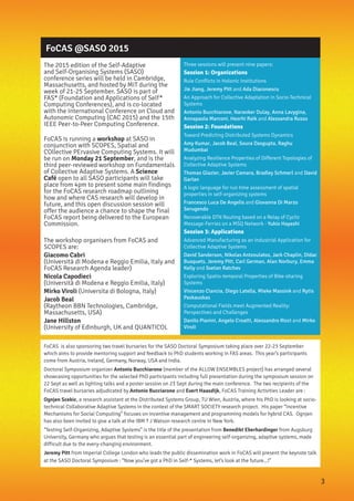 FoCAS @SASO 2015
The 2015 edition of the Self-Adaptive
and Self-Organising Systems (SASO)
conference series will be held in Cambridge,
Massachusetts, and hosted by MIT during the
week of 21-25 September. SASO is part of
FAS* (Foundation and Applications of Self*
Computing Conferences), and is co-located
with the International Conference on Cloud and
Autonomic Computing (CAC 2015) and the 15th
IEEE Peer-to-Peer Computing Conference.
FoCAS is running a workshop at SASO in
conjunction with SCOPES, Spatial and
COllective PErvasive Computing Systems. It will
be run on Monday 21 September, and is the
third peer-reviewed workshop on Fundamentals
of Collective Adaptive Systems. A Science
Café open to all SASO participants will take
place from 4pm to present some main findings
for the FoCAS research roadmap outlining
how and where CAS research will develop in
future, and this open discussion session will
offer the audience a chance to shape the final
FoCAS report being delivered to the European
Commission.
The workshop organisers from FoCAS and
SCOPES are:
Giacomo Cabri
(Università di Modena e Reggio Emilia, Italy and
FoCAS Research Agenda leader)
Nicola Capodieci
(Università di Modena e Reggio Emilia, Italy)
Mirko Viroli (Universita di Bologna, Italy)
Jacob Beal
(Raytheon BBN Technologies, Cambridge,
Massachusetts, USA)
Jane Hillston
(University of Edinburgh, UK and QUANTICOL
Three sessions will present nine papers:
Session 1: Organizations
Rule Conflicts in Holonic Institutions
Jie Jiang, Jeremy Pitt and Ada Diaconescu
An Approach for Collective Adaptation in Socio-Technical
Systems
Antonio Bucchiarone, Naranker Dulay, Anna Lavygina,
Annapaola Marconi, Heorhi Raik and Alessandra Russo
Session 2: Foundations
Toward Predicting Distributed Systems Dynamics
Amy Kumar, Jacob Beal, Soura Dasgupta, Raghu
Mudumbai
Analyzing Resilience Properties of Different Topologies of
Collective Adaptive Systems
Thomas Glazier, Javier Camara, Bradley Schmerl and David
Garlan
A logic language for run time assessment of spatial
properties in self-organizing systems
Francesco Luca De Angelis and Giovanna Di Marzo
Serugendo
Recoverable DTN Routing based on a Relay of Cyclic
Message-Ferries on a MSQ Network - Yukio Hayashi
Session 3: Applications
Advanced Manufacturing as an Industrial Application for
Collective Adaptive Systems
David Sanderson, Nikolas Antzoulatos, Jack Chaplin, Dídac
Busquets, Jeremy Pitt, Carl German, Alan Norbury, Emma
Kelly and Svetan Ratchev
Exploring Spatio-temporal Properties of Bike-sharing
Systems
Vincenzo Ciancia, Diego Latella, Mieke Massink and Rytis
Paskauskas
Computational Fields meet Augmented Reality:
Perspectives and Challenges
Danilo Pianini, Angelo Croatti, Alessandro Ricci and Mirko
Viroli
FoCAS is also sponsoring two travel bursaries for the SASO Doctoral Symposium taking place over 22-23 September
which aims to provide mentoring support and feedback to PhD students working in FAS areas. This year’s participants
come from Austria, Ireland, Germany, Norway, USA and India.
Doctoral Symposium organizer Antonio Bucchiarone (member of the ALLOW ENSEMBLES project) has arranged several
showcasing opportunities for the selected PhD participants including full presentation during the symposium session on
22 Sept as well as lighting talks and a poster session on 23 Sept during the main conference. The two recipients of the
FoCAS travel bursaries adjudicated by Antonio Bucciarone and Evert Haasdijk, FoCAS Training Activities Leader are :
Ognjen Scekic, a research assistant at the Distributed Systems Group, TU Wien, Austria, where his PhD is looking at socio-
technical Collaborative Adaptive Systems in the context of the SMART SOCIETY research project. His paper “Incentive
Mechanisms for Social Computing” focuses on incentive management and programming models for hybrid CAS. Ognjen
has also been invited to give a talk at the IBM T J Watson research centre in New York.
“Testing Self-Organizing, Adaptive Systems” is the title of the presentation from Benedikt Eberhardinger from Augsburg
University, Germany who argues that testing is an essential part of engineering self-organizing, adaptive systems, made
difficult due to the every-changing environment.
Jeremy Pitt from Imperial College London who leads the public dissemination work in FoCAS will present the keynote talk
at the SASO Doctoral Symposium : “Now you’ve got a PhD in Self-* Systems, let’s look at the future...!”
3
 