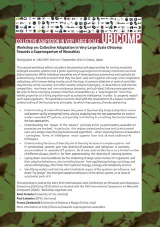Workshop on: Collective Adaptation in Very Large Scale Ubicomp:
Towards a Superorganism of Wearables
Taking place at UBICOMP 2015 on 7 September 2015 in Osaka, Japan
This second workshop edition considers the potential and opportunities for turning massively
deployed wearable systems into a globe-spanning superorganism of socially interactive personal
digital assistants. While individual wearables are of heterogeneous provenance and typically act
autonomously, it stands to reason that they can (and will) self-organize into large scale cooperative
collectives, with humans being mostly out-of-the-loop. A common objective or central controller
may thereby not be assumed, but rather volatile network topologies, co-dependence and internal
competition, non-linear and non-continuous dynamics, and sub-ideal, failure-prone operation.
We refer to these emerging massive collectives of wearables as a “superorganism” since they
exhibit properties of a living organism such as collective intelligence. In order to properly exploit
such superorganisms, this workshop concerns itself with the development of a deeper scientific
understanding of the foundational principles by which they operate, thereby addressing:
•	 Understanding of trade-offs between the power of top-down (by design) adaptation means
and bottom-up (by emergence) ones, also by studying how the two approaches co-exist in
modern wearable ICT systems, and possibly contributing to smoothing the tension between
the two approaches.
•	 Understanding the “power of the masses” principle as far as participatory wearable ICT
processes are involved. In particular, this implies understanding how and to what extent
even very simple collective phenomena and algorithms - when involving billions of wearables
- can express forms of intelligence much superior than that of more traditional AI
techniques.
•	 Understanding the issue of diversity and of diversity increase in complex systems and
in service/data systems and how diversity of structure and behaviour is currently
accommodated in wearable ICT systems. As of now, most studies focus on a limited number
of different classes, which is far from approximating the diversity of existing systems.
•	 Laying down new foundations for the modelling of large-scale Human-ICT organisms and
their adaptive behaviours, also including lessons from applied psychology, sociology, and
social anthropology, other than from systemic biology, ecology and complexity science.
•	 Identifying models and tools by which individual organs of the systems can influence and
direct “by design” the emergent adaptive behaviour of the whole system, or at least of
substantial parts of it
This workshop is held at the 2015 ACM International Joint Conference on Pervasive and Ubiquitous
Computing (UbiComp 2015) which co-located with the 19th International Symposium on Wearable
Computers (ISWC). Workshop organisers are
Alois Ferscha (University of Linz, Austria)
Paul Lukowicz (DFKI, Germany)
Franco Zambonelli (Universita di Modena e Reggio Emilia, Italy)
More information at http://focas.eu/towards-superorganism-wearables
4
 