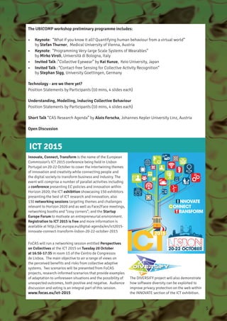 The UBICOMP workshop preliminary programme includes:
•	 Keynote: “What if you know it all? Quantifying human behaviour from a virtual world”
by Stefan Thurner, Medical University of Vienna, Austria
•	 Keynote: ”Programming Very-large Scale Systems of Wearables”
by Mirko Viroli, Università di Bologna, Italy
•	 Invited Talk :”Collective Eyewear” by Kai Kunze, Keio University, Japan
•	 Invited Talk : “Contact-free Sensing for Collective Activity Recognition”
by Stephan Sigg, University Goettingen, Germany
Technology - are we there yet?
Position Statements by Participants (10 mins, 4 slides each)
Understanding, Modelling, Inducing Collective Behaviour
Position Statements by Participants (10 mins, 4 slides each)
Short Talk “CAS Research Agenda” by Alois Ferscha, Johannes Kepler University Linz, Austria
Open Discussion
ICT 2015
Innovate, Connect, Transform is the name of the European
Commission’s ICT 2015 conference being held in Lisbon
Portugal on 20-22 October to cover the intertwining themes
of innovation and creativity while connecting people and
the digital society to transform business and industry. The
event will comprise a number of parallel activities including
a conference presenting EC policies and innovation within
Horizon 2020; the ICT exhibition showcasing 150 exhibitors
presenting the best of ICT research and innovation; also
130 networking sessions targeting themes and challenges
relevant to Horizon 2020 and as well as Face2Face meetings,
networking booths and “cosy corners”; and the Startup
Europe Forum to motivate an entrepreneurial environment.
Registration to ICT 2015 is free and more information is
available at http://ec.europa.eu/digital-agenda/en/ict2015-
innovate-connect-transform-lisbon-20-22-october-2015
FoCAS will run a networking session entitled Perspectives
on Collectives at the ICT 2015 on Tuesday 20 October
at 16:50-17:35 in room 13 of the Centro de Congressos
de Lisboa. The main objective to air a range of views on
the perceived benefits and risks from collective adaptive
systems. Two scenarios will be presented from FoCAS
projects, research-informed scenarios that provide examples
of adaptation to unforeseen situations and the possibility of
unexpected outcomes, both positive and negative. Audience
discussion and voting is an integral part of this session.
www.focas.eu/ict-2015
The DIVERSIFY project will also demonstrate
how software diversity can be exploited to
improve privacy protection on the web within
the INNOVATE section of the ICT exhibition.
5
 