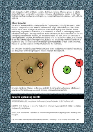 From this pattern, different tasks could be distributed among different groups of robots,
similar to the way some cells become skin cells, and others become muscle cells. These
findings signify a small yet promising step in recreating biological processes with artificial
systems.
Kilobot Simulator
The Kilobot was selected for use in the Swarm Organ project, partially because its lower
unit cost compared to other research robots makes larger swarms feasible. The Kilobot
robot is based on an ATmega 328 microcontroller, which is programmable in C. When
developing programs for the Kilobots, it is convenient to be able to test the program in a
simulator running on a desktop computer. As no simulator was available which can run the
same program as the real Kilobots, we decided to create our own. When the simulator is
running the same program, from the same source code file as the real robots, it is possible
to test not just the algorithms in principle, but also the actual implementation of them. It
also means only one version of the Kilobot program needs to be written and maintained,
instead of separate versions for the simulator and the real robot.
The simulator will be released in the near future under an open source license. We already
use it routinely within the project for Kilobot program development.
Simulated and real Kilobots performing an Orbit demonstration, where one robot moves
around another stationary one, while keeping a constant distance to it.
Related upcoming events
SENSORNETS 2016: 5th International Conference on Sensor Networks - 19-21 Feb, Rome, Italy
CASSTING 2016: Workshop on Games for the Synthesis of Complex Systems @ ETAPS 2016 2-8 April 2016,
Eindhoven, The Netherlands
AAMAS 2016: International Conference on Autonomous Agents and Multi-Agent Systems - 9-13 May 2016,
Singapore
ICAC 2016: 18th International Conference on Autonomic Computing - 19-20 October 2016, Dubai, UAE
7
 