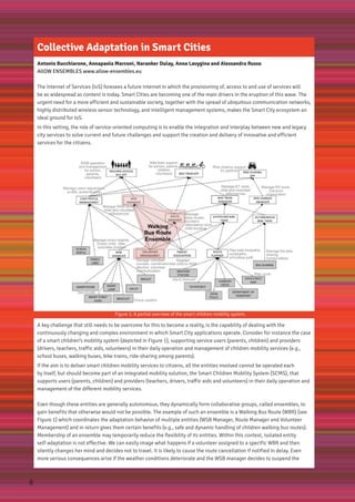 Collective Adaptation in Smart Cities
Antonio Bucchiarone, Annapaola Marconi, Naranker Dulay, Anna Lavygina and Alessandra Russo
AllOW ENSEMBLES www.allow-ensembles.eu
The Internet of Services (IoS) foresees a future Internet in which the provisioning of, access to and use of services will
be as widespread as content is today. Smart Cities are becoming one of the main drivers in the eruption of this wave. The
urgent need for a more efficient and sustainable society, together with the spread of ubiquitous communication networks,
highly distributed wireless sensor technology, and intelligent management systems, makes the Smart City ecosystem an
ideal ground for IoS.
In this setting, the role of service-oriented computing is to enable the integration and interplay between new and legacy
city services to solve current and future challenges and support the creation and delivery of innovative and efficient
services for the citizens.
Figure 1: A partial overview of the smart children mobility system.
A key challenge that still needs to be overcome for this to become a reality, is the capability of dealing with the
continuously changing and complex environment in which Smart City applications operate. Consider for instance the case
of a smart children’s mobility system (depicted in Figure 1), supporting service users (parents, children) and providers
(drivers, teachers, traffic aids, volunteers) in their daily operation and management of children mobility services (e.g.,
school buses, walking buses, bike trains, ride-sharing among parents).
If the aim is to deliver smart children mobility services to citizens, all the entities involved cannot be operated each
by itself, but should become part of an integrated mobility solution, the Smart Children Mobility System (SCMS), that
supports users (parents, children) and providers (teachers, drivers, traffic aids and volunteers) in their daily operation and
management of the different mobility services.
Even though these entities are generally autonomous, they dynamically form collaborative groups, called ensembles, to
gain benefits that otherwise would not be possible. The example of such an ensemble is a Walking Bus Route (WBR) (see
Figure 1) which coordinates the adaptation behavior of multiple entities (WSB Manager, Route Manager and Volunteer
Management) and in return gives them certain benefits (e.g., safe and dynamic handling of children walking bus routes).
Membership of an ensemble may temporarily reduce the flexibility of its entities. Within this context, isolated entity
self-adaptation is not effective. We can easily image what happens if a volunteer assigned to a specific WBR and then
silently changes her mind and decides not to travel. It is likely to cause the route cancellation if notified in delay. Even
more serious consequences arise if the weather conditions deteriorate and the WSB manager decides to suspend the
8
 