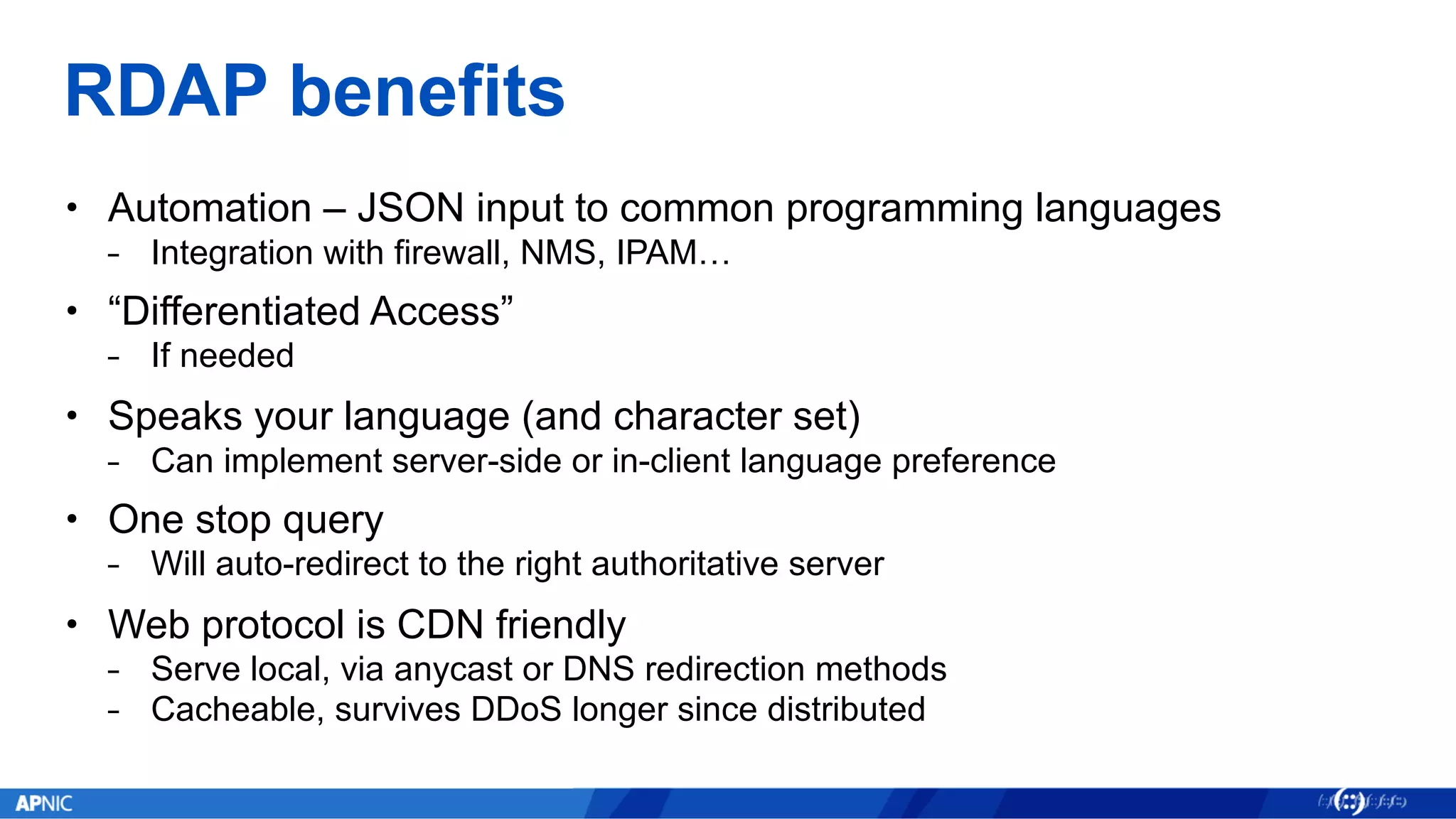 RDAP benefits
• Automation – JSON input to common programming languages
⎯ Integration with firewall, NMS, IPAM…
• “Differentiated Access”
⎯ If needed
• Speaks your language (and character set)
⎯ Can implement server-side or in-client language preference
• One stop query
⎯ Will auto-redirect to the right authoritative server
• Web protocol is CDN friendly
⎯ Serve local, via anycast or DNS redirection methods
⎯ Cacheable, survives DDoS longer since distributed
 