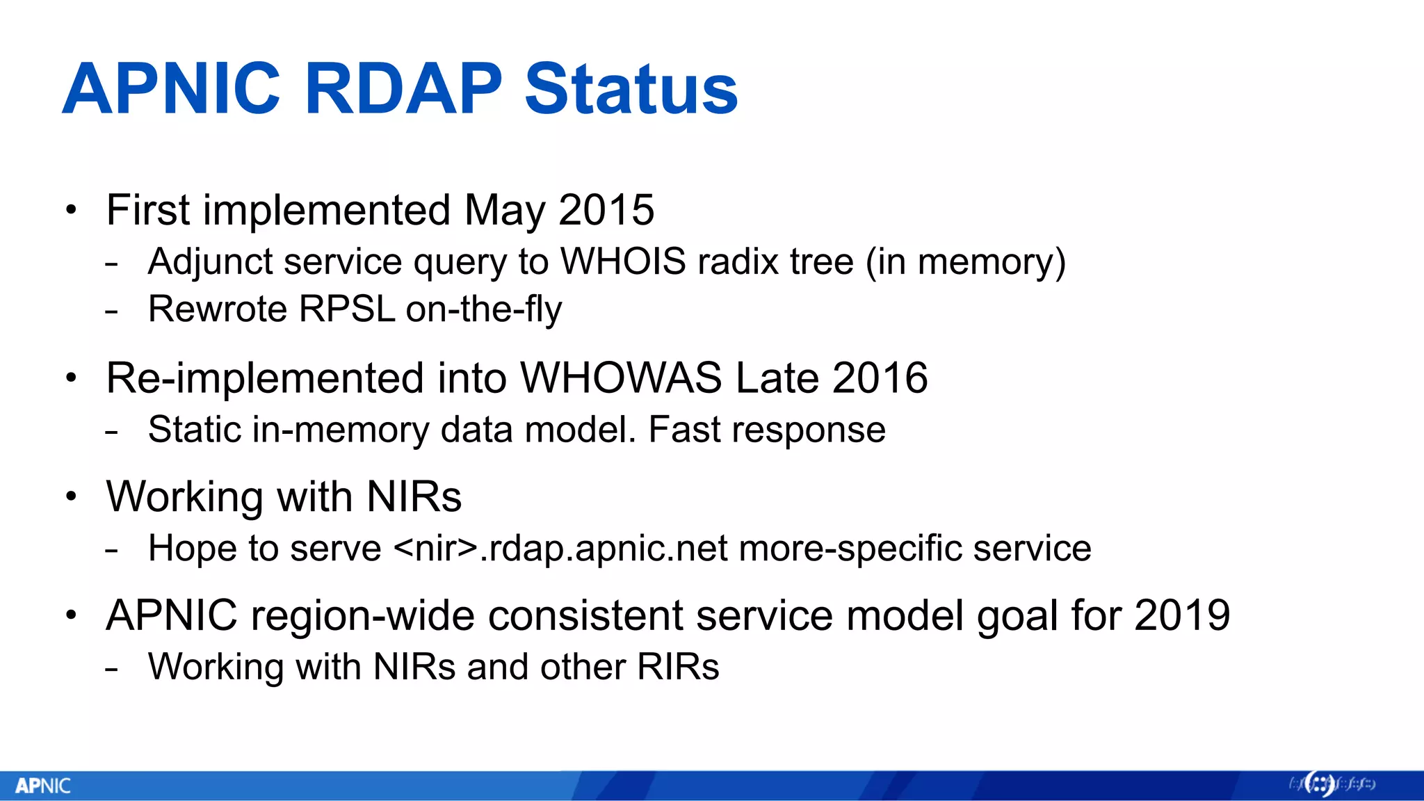APNIC RDAP Status
• First implemented May 2015
⎯ Adjunct service query to WHOIS radix tree (in memory)
⎯ Rewrote RPSL on-the-fly
• Re-implemented into WHOWAS Late 2016
⎯ Static in-memory data model. Fast response
• Working with NIRs
⎯ Hope to serve <nir>.rdap.apnic.net more-specific service
• APNIC region-wide consistent service model goal for 2019
⎯ Working with NIRs and other RIRs
 