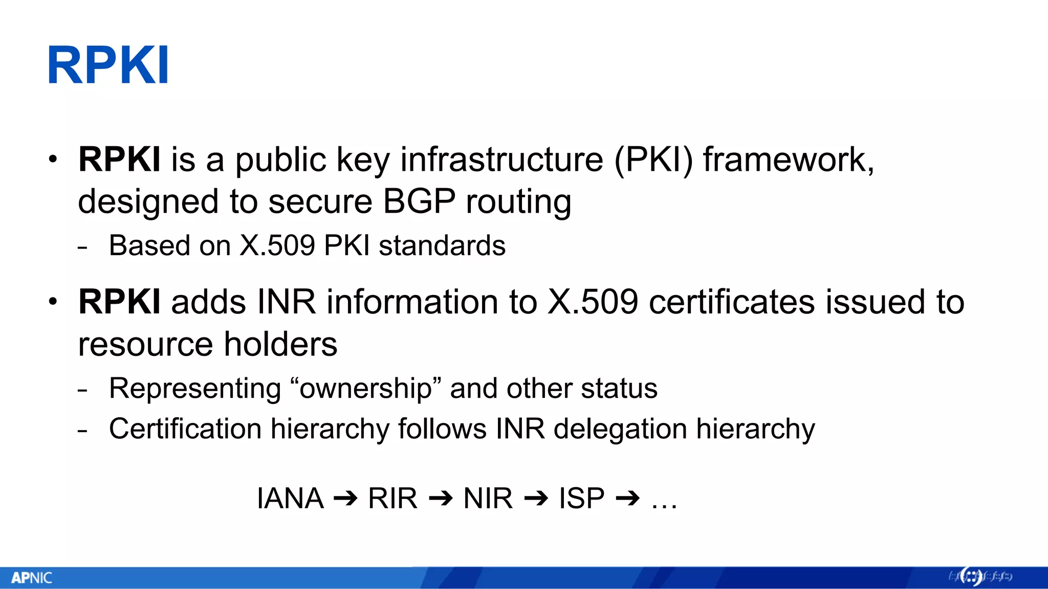 RPKI
• RPKI is a public key infrastructure (PKI) framework,
designed to secure BGP routing
⎯ Based on X.509 PKI standards
• RPKI adds INR information to X.509 certificates issued to
resource holders
⎯ Representing “ownership” and other status
⎯ Certification hierarchy follows INR delegation hierarchy
IANA ➔ RIR ➔ NIR ➔ ISP ➔ …
 