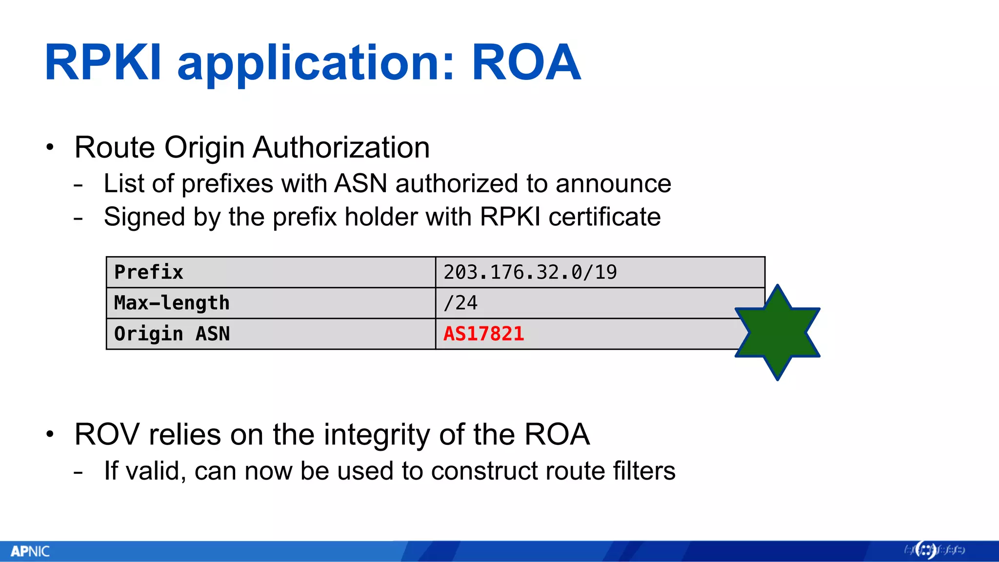 RPKI application: ROA
• Route Origin Authorization
⎯ List of prefixes with ASN authorized to announce
⎯ Signed by the prefix holder with RPKI certificate
• ROV relies on the integrity of the ROA
⎯ If valid, can now be used to construct route filters
Prefix 203.176.32.0/19
Max-length /24
Origin ASN AS17821
 