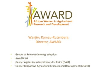 Wanjiru Kamau-Rutenberg
Director, AWARD
• Gender as key to technology adoption
• AWARD 3.0
• Gender Agribusiness Investments for Africa (GAIA)
• Gender Responsive Agricultural Research and Development (GRARD)
 