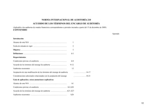 NORMA INTERNACIONAL DE AUDITORÍA 210
ACUERDO DE LOS TÉRMINOS DEL ENCARGO DE AUDITORÍA
(Aplicable a las auditorías de estados financieros correspondientes a periodos iniciados a partir del 15 de diciembre de 2009)
CONTENIDO
Apartado
Introducción
Alcance de esta NIA ............................................................................... 1
Fecha de entrada en vigor ....................................................................... 2
Objetivo .................................................................................................. 3
Definiciones ............................................................................................ 4-5
Requerimientos
Condiciones previas a la auditoría .......................................................... 6-8
Acuerdo de los términos del encargo de auditoría .................................. 9-12
Auditorías recurrentes ............................................................................. 13
Aceptación de una modificación de los términos del encargo de auditoría ..........................14-17
Consideraciones adicionales relacionadas con la aceptación del encargo ..........................18-21
Guía de aplicación y otras anotaciones explicativas
Alcance de esta NIA ............................................................................... A1
Condiciones previas a la auditoría .......................................................... A2-A20
Acuerdo de los términos del encargo de auditoría ..................................A21-A27
Auditorías recurrentes ............................................................................. A28
93
 