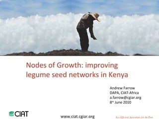 Andrew Farrow DAPA, CIAT-Africa [email_address] 8 th  June 2010 Nodes of Growth: improving legume seed networks in Kenya www.ciat.cgiar.org Eco-Efficient Agriculture for the Poor 