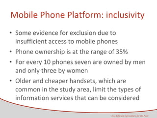 Mobile Phone Platform: inclusivity  Some evidence for exclusion due to insufficient access to mobile phones  Phone ownership is at the range of 35% For every 10 phones seven are owned by men and only three by women Older and cheaper handsets, which are common in the study area, limit the types of information services that can be considered 