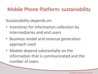 Mobile Phone Platform: sustainability Sustainability depends on: Incentives for information collection by intermediaries and end users Business model and revenue generation approach used Models depend substantially on the information that is communicated and the number of users 