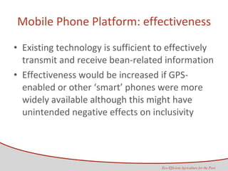 Mobile Phone Platform: effectiveness Existing technology is sufficient to effectively transmit and receive bean-related information Effectiveness would be increased if GPS-enabled or other ‘smart’ phones were more widely available although this might have unintended negative effects on inclusivity 