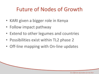 Future of Nodes of Growth KARI given a bigger role in Kenya Follow impact pathway Extend to other legumes and countries Possibilities exist within TL2 phase 2 Off-line mapping with On-line updates 