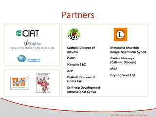 Partners Catholic Diocese of Kisumu CARD Nangina 1&2 AEP Catholic Diocese of Homa Bay Self Help Development International Kenya  Methodist church in Kenya- Nyambene Synod Caritas Muranga (Catholic Diocese) MoA Dryland Seed Ltd. 