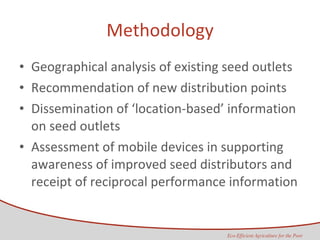 Methodology Geographical analysis of existing seed outlets Recommendation of new distribution points  Dissemination of ‘location-based’ information on seed outlets Assessment of mobile devices in supporting awareness of improved seed distributors and receipt of reciprocal performance information 