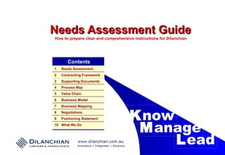 Needs Assessment Guide How to prepare clear and comprehensive instructions for Dilanchian K now M anage L ead Contents What We Do 10 Positioning Statement 9 Negotiations 8 Business Mapping 7 Business Model 6 Value Chain 5 Process Map 4 Supporting Documents 3 Contracting Framework 2 Needs Assessment 1 