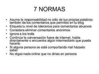 7 NORMAS Asume la responsabilidad no sólo de tus propias palabras también de los comentarios que permites en tu blog Etiqueta tu nivel de tolerancia para comentarios abusivos Considera eliminar comentarios anónimos Ignora a los trolls Continúa la conversación fuera de internet, habla directamente o encuentra algún intermediario que pueda hacerlo Si alguna persona se está comportando mal házselo saber No digas nada online que no dirías en persona