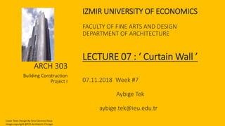 IZMIR UNIVERSITY OF ECONOMICS
FACULTY OF FINE ARTS AND DESIGN
DEPARTMENT OF ARCHITECTURE
LECTURE 07 : ‘ Curtain Wall ’
07.11.2018 Week #7
Aybige Tek
aybige.tek@ieu.edu.tr
ARCH 303
Building Construction
Project I
Cover Texts Design By Onur Dinmez Hoca
Image copyright @P/H Architects Chicago
 