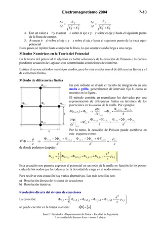 Electromagnetismo 2004 7-10
Juan C. Fernández - Departamento de Física – Facultad de Ingeniería
Universidad de Buenos Aires – www.fi.uba.ar
2222
yx
y
yx
x
EE
E
l
y
EE
E
l
x
+
=
∆
∆
+
=
∆
∆
4. Dar un valor a l y avanzar x sobre el eje x y y sobre el eje y hasta el siguiente punto
de la línea de campo.
5. Avanzar (- y) sobre el eje x y x sobre el eje y hasta el siguiente punto de la traza equi-
potencial
Estos pasos se repiten hasta completar la línea, lo que ocurre cuando llega a una carga.
Métodos Numéricos en la Teoría del Potencial
En la teoría del potencial el objetivo es hallar soluciones de la ecuación de Poisson o la corres-
pondiente ecuación de Laplace, con determinadas condiciones de contorno.
Existen diversos métodos numéricos usados, pero lo más usuales son el de diferencias finitas y el
de elementos finitos.
Método de diferencias finitas
En este método se divide el recinto de integración en una
malla o grilla, generalmente de intervalo fijo h, como se
muestra en la figura..
El método consiste en reemplazar las derivadas por una
representación de diferencias finitas en términos de los
potenciales en los nodos de la malla. Por ejemplo:
2
,1,,1,2/1,2/1
,
,
2
2
,2/1,2/1
,
,
,
2
),(
hhx
hx
yx
jijijijiji
ji
yx
jiji
ji
yx
jiji
ji
ji
+−−+
−+
Φ+Φ−Φ
=
Φ′−Φ′
≈Φ′′=
∂
Φ∂
Φ−Φ
≈Φ′=
∂
Φ∂
⇒Φ=Φ
Por lo tanto, la ecuación de Poisson puede escribirse en
este esquema como:
ε
ρ
ε
ρ jijijijijijiji
h
V
h
,
2
1,,1,
2
,1,,12
22
−≈
Φ+Φ−Φ
+
Φ+Φ−Φ
⇒−=Φ∇
+−+−
de donde podemos despejar:








+Φ+Φ+Φ+Φ≈Φ +−+− jijijijijiji
h
,
2
1,1,,1,1,
4
1
ρ
ε
Esta ecuación nos permite expresar el potencial en un nodo de la malla en función de los poten-
ciales de los nodos que lo rodean y de la densidad de carga en el nodo mismo.
Para resolver esta ecuación hay varias alternativas. Las más sencillas son:
a) Resolución directa del sistema de ecuaciones
b) Resolución iterativa.
Resolución directa del sistema de ecuaciones
La ecuación:








+Φ+Φ+Φ+Φ≈Φ +−+− jijijijijiji
h
,
2
1,1,,1,1,
4
1
ρ
ε
se puede escribir en la forma matricial [ ] [ ]ρ=ΦA
h
h
Φi,j Φi+1,jΦi-1,j
Φi,j+1
Φi,j-1
 